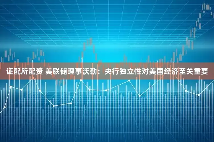 证配所配资 美联储理事沃勒：央行独立性对美国经济至关重要