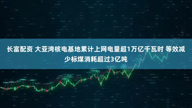 长富配资 大亚湾核电基地累计上网电量超1万亿千瓦时 等效减少标煤消耗超过3亿吨