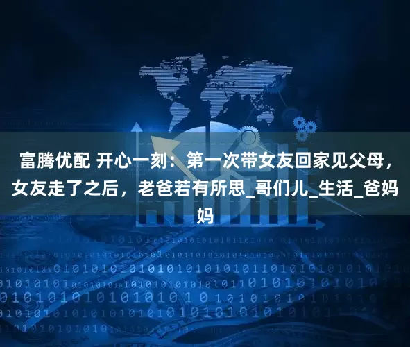 富腾优配 开心一刻：第一次带女友回家见父母，女友走了之后，老爸若有所思_哥们儿_生活_爸妈