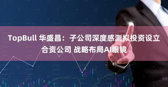 TopBull 华盛昌：子公司深度感测拟投资设立合资公司 战略布局AI眼镜