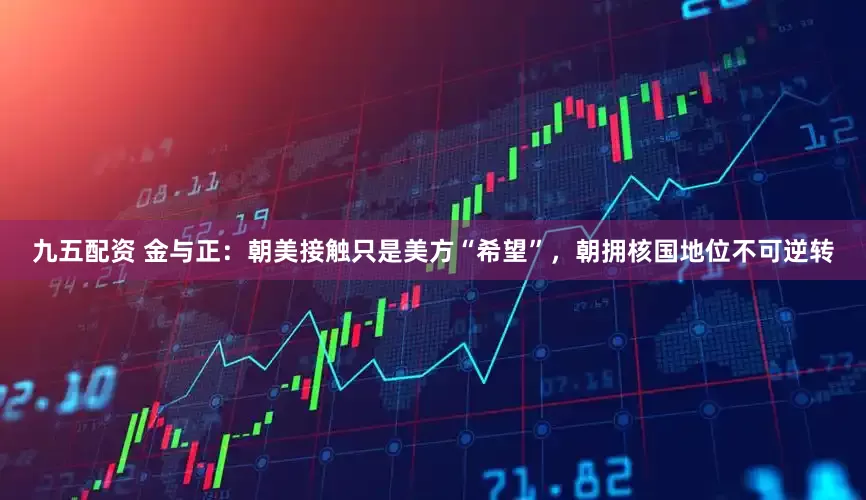 九五配资 金与正：朝美接触只是美方“希望”，朝拥核国地位不可逆转