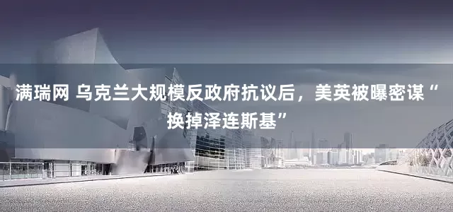 满瑞网 乌克兰大规模反政府抗议后，美英被曝密谋“换掉泽连斯基”