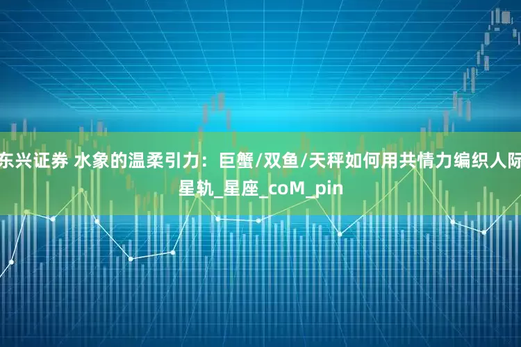 东兴证券 水象的温柔引力：巨蟹/双鱼/天秤如何用共情力编织人际星轨_星座_coM_pin