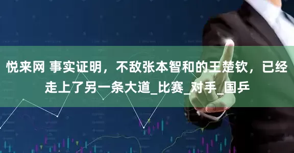 悦来网 事实证明，不敌张本智和的王楚钦，已经走上了另一条大道_比赛_对手_国乒