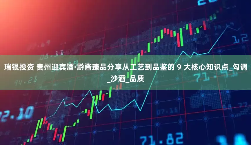 瑞银投资 贵州迎宾酒·黔酱臻品分享从工艺到品鉴的 9 大核心知识点_勾调_沙酒_品质
