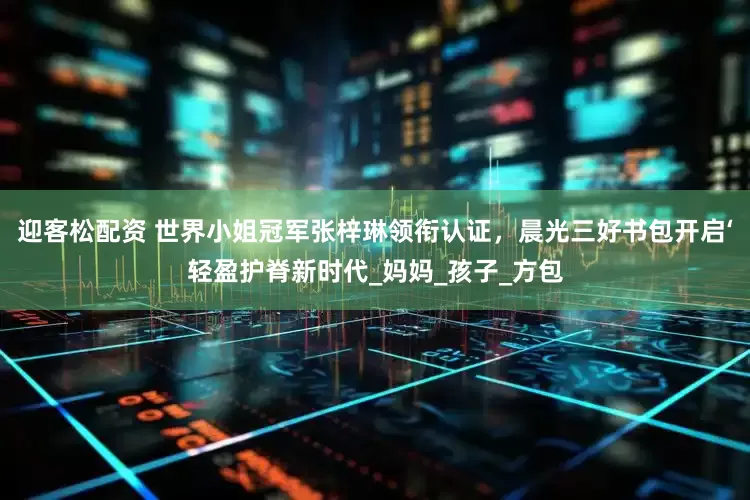 迎客松配资 世界小姐冠军张梓琳领衔认证，晨光三好书包开启‘轻盈护脊新时代_妈妈_孩子_方包