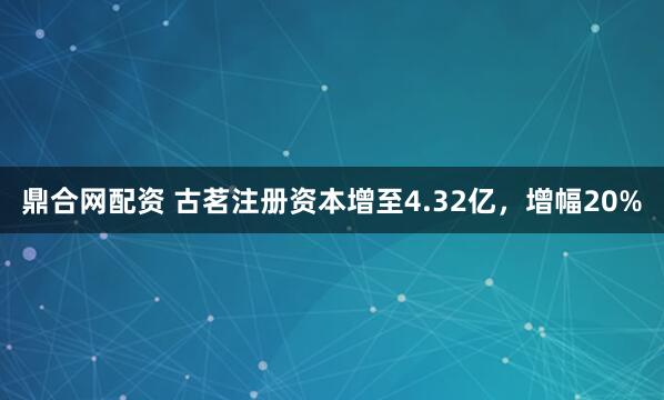 鼎合网配资 古茗注册资本增至4.32亿，增幅20%