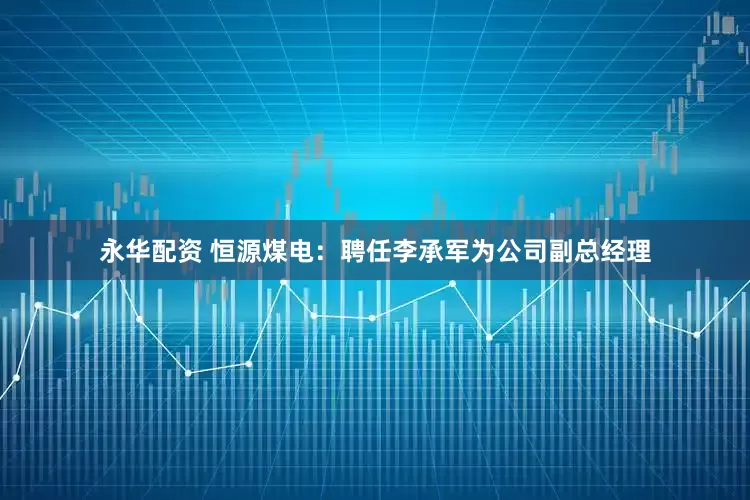 永华配资 恒源煤电：聘任李承军为公司副总经理