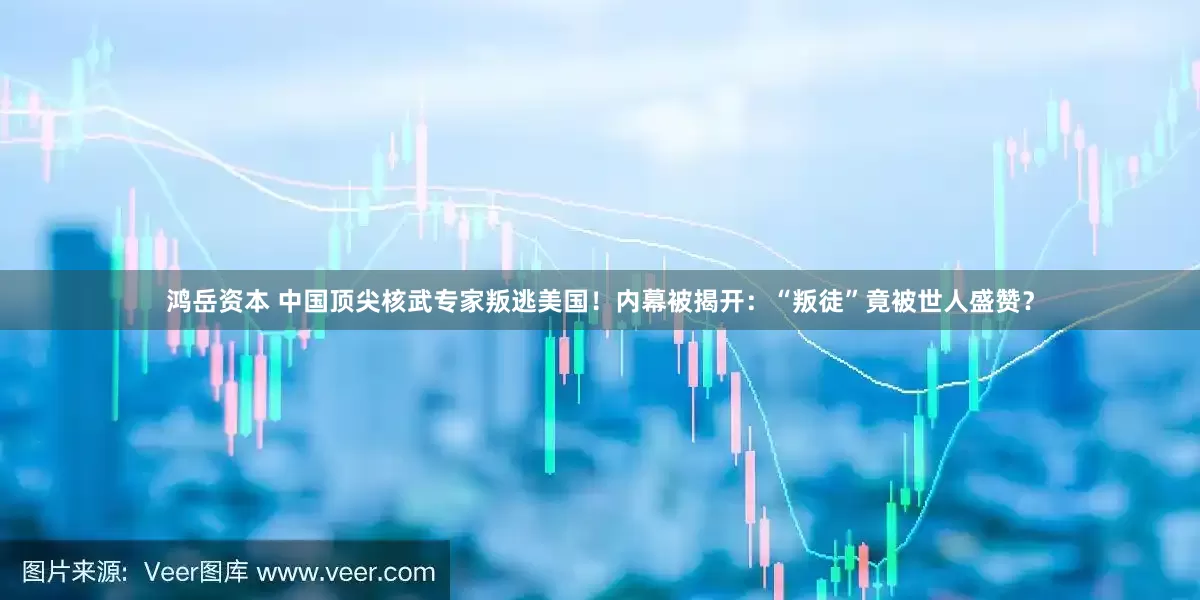 鸿岳资本 中国顶尖核武专家叛逃美国！内幕被揭开：“叛徒”竟被世人盛赞？