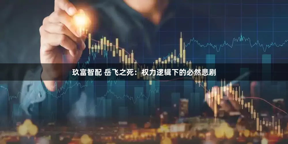 玖富智配 岳飞之死：权力逻辑下的必然悲剧