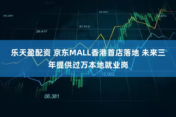 乐天盈配资 京东MALL香港首店落地 未来三年提供过万本地就业岗