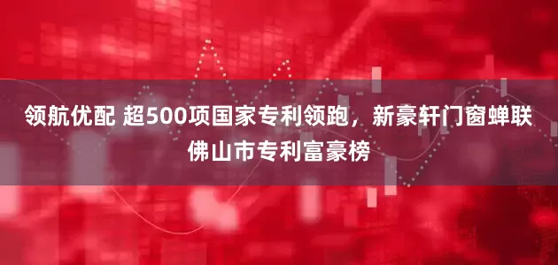 领航优配 超500项国家专利领跑，新豪轩门窗蝉联佛山市专利富豪榜