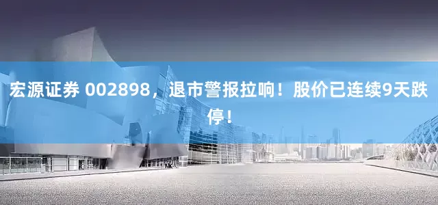 宏源证券 002898，退市警报拉响！股价已连续9天跌停！