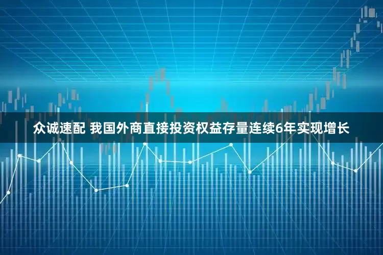 众诚速配 我国外商直接投资权益存量连续6年实现增长